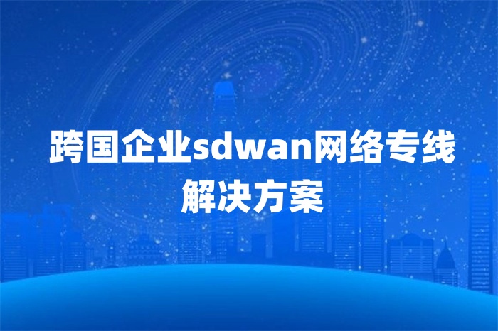 跨国企业sdwan网络专线解决方案