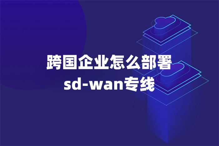 跨国企业怎么部署sd-wan专线